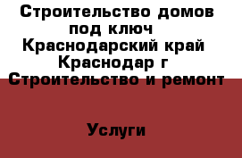 Строительство домов под ключ - Краснодарский край, Краснодар г. Строительство и ремонт » Услуги   